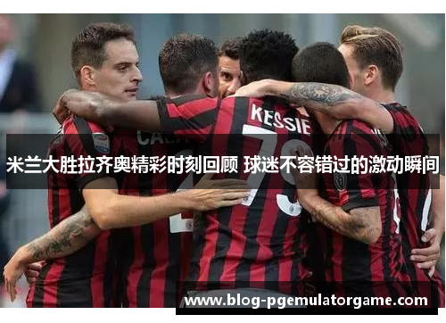 米兰大胜拉齐奥精彩时刻回顾 球迷不容错过的激动瞬间 米兰大胜拉齐奥精彩时刻回顾 球迷不容错过的激动瞬间