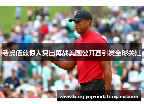 老虎伍兹惊人复出再战美国公开赛引发全球关注