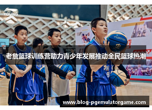 老詹篮球训练营助力青少年发展推动全民篮球热潮