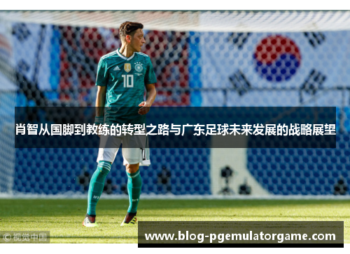 肖智从国脚到教练的转型之路与广东足球未来发展的战略展望