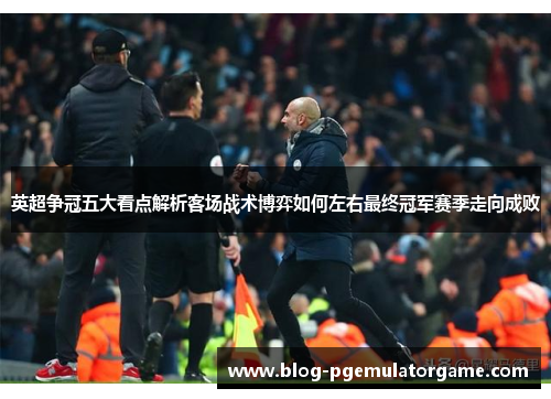 英超争冠五大看点解析客场战术博弈如何左右最终冠军赛季走向成败