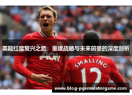 英超红魔复兴之路：重建战略与未来前景的深度剖析