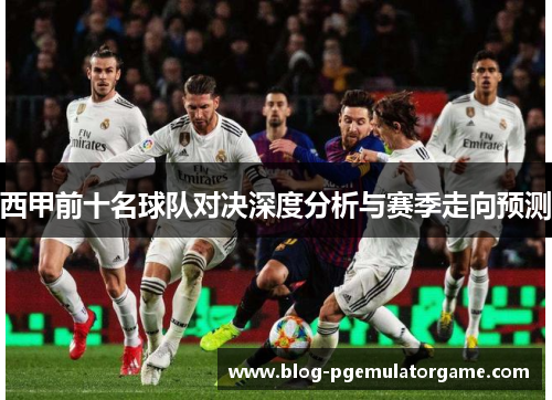 西甲前十名球队对决深度分析与赛季走向预测 西甲前十名球队对决深度分析与赛季走向预测