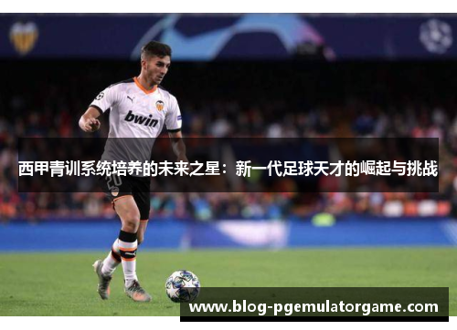 西甲青训系统培养的未来之星：新一代足球天才的崛起与挑战