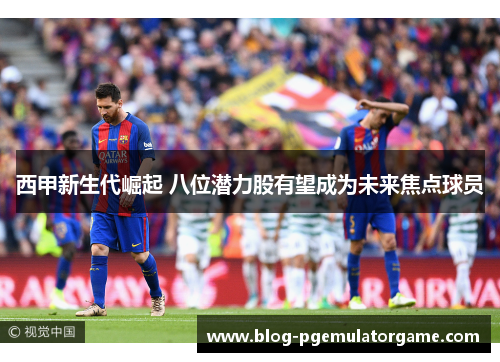 西甲新生代崛起 八位潜力股有望成为未来焦点球员