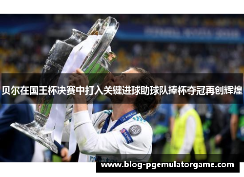 贝尔在国王杯决赛中打入关键进球助球队捧杯夺冠再创辉煌