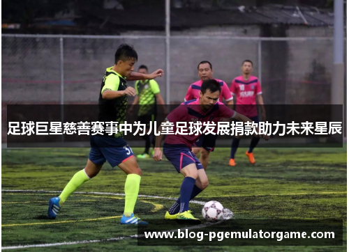 足球巨星慈善赛事中为儿童足球发展捐款助力未来星辰