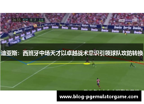 迪亚斯：西班牙中场天才以卓越战术意识引领球队攻防转换