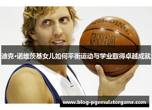 迪克·诺维茨基女儿如何平衡运动与学业取得卓越成就