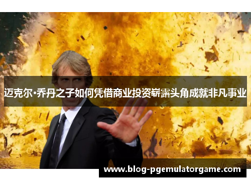 迈克尔·乔丹之子如何凭借商业投资崭露头角成就非凡事业