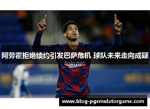 阿劳霍拒绝续约引发巴萨危机 球队未来走向成疑