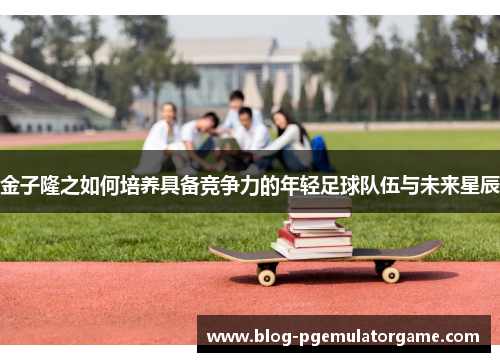 金子隆之如何培养具备竞争力的年轻足球队伍与未来星辰