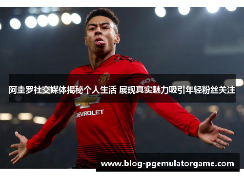 阿圭罗社交媒体揭秘个人生活 展现真实魅力吸引年轻粉丝关注